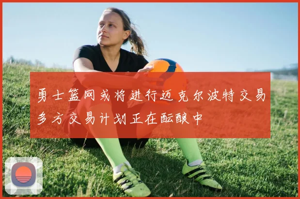 勇士篮网或将进行迈克尔波特交易多方交易计划正在酝酿中