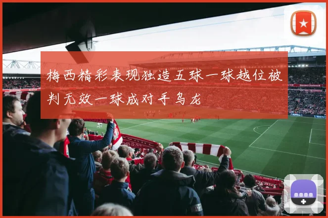 梅西精彩表现独造五球一球越位被判无效一球成对手乌龙