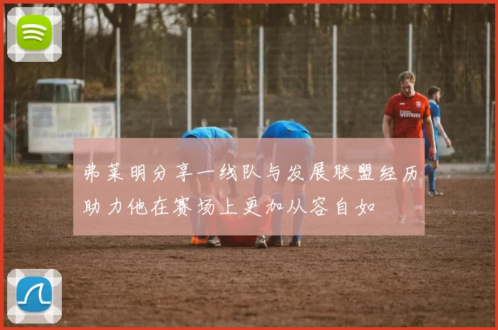 弗莱明分享一线队与发展联盟经历助力他在赛场上更加从容自如