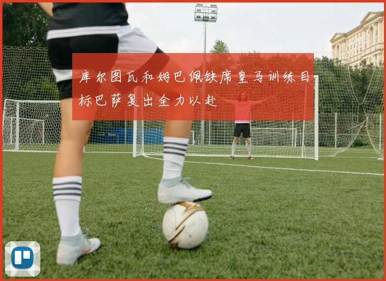 库尔图瓦和姆巴佩缺席皇马训练目标巴萨复出全力以赴