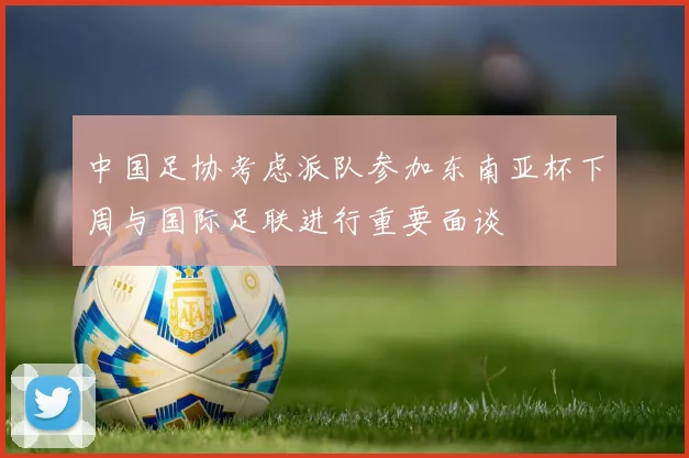 中国足协考虑派队参加东南亚杯下周与国际足联进行重要面谈