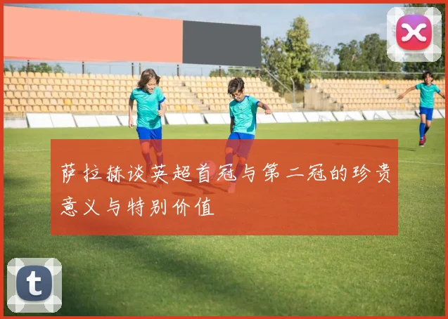 萨拉赫谈英超首冠与第二冠的珍贵意义与特别价值