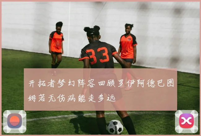 开拓者梦幻阵容回顾罗伊阿德巴图姆若无伤病能走多远
