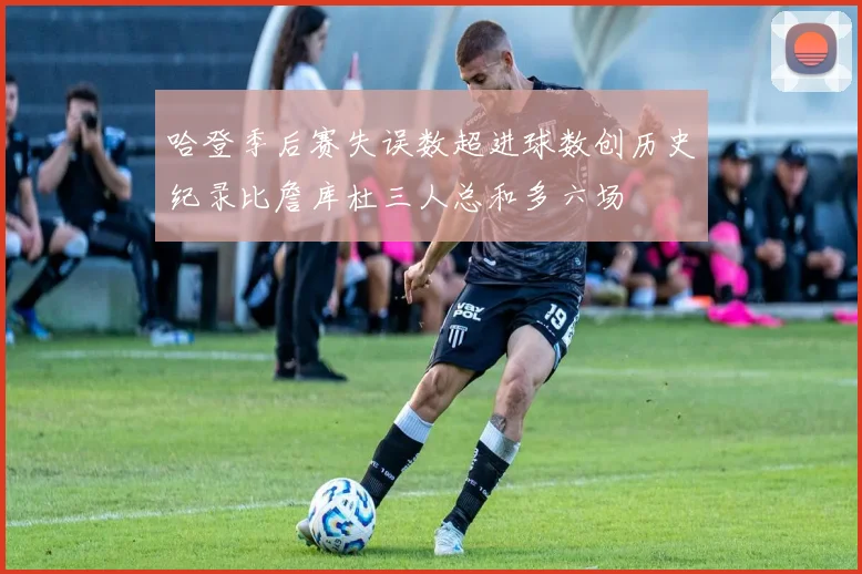 哈登季后赛失误数超进球数创历史纪录比詹库杜三人总和多六场