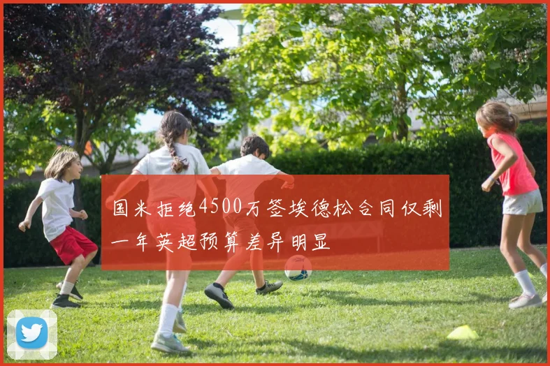 国米拒绝4500万签埃德松合同仅剩一年英超预算差异明显