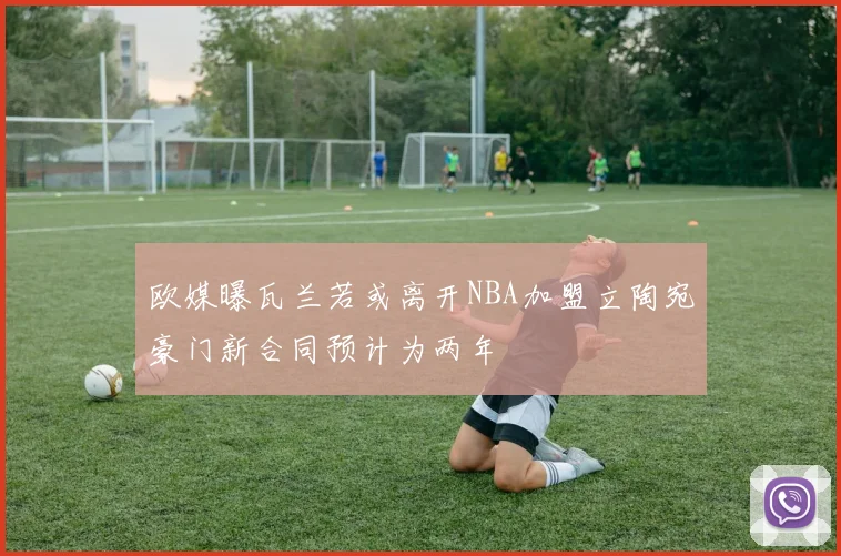 欧媒曝瓦兰若或离开NBA加盟立陶宛豪门新合同预计为两年