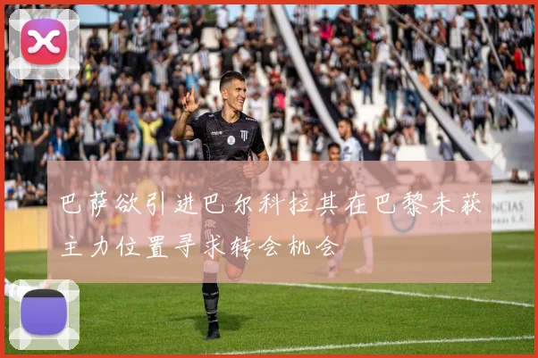 巴萨欲引进巴尔科拉其在巴黎未获主力位置寻求转会机会