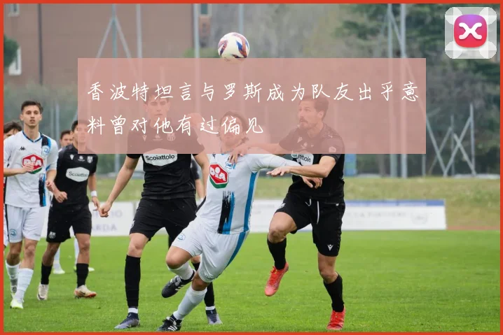 香波特坦言与罗斯成为队友出乎意料曾对他有过偏见