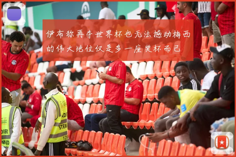 伊布称再夺世界杯也无法撼动梅西的伟大地位仅是多一座奖杯而已