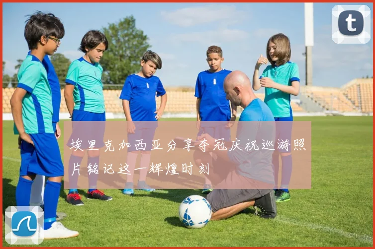 埃里克加西亚分享夺冠庆祝巡游照片铭记这一辉煌时刻