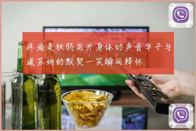 疼痛是软弱离开身体的声音华子与道苏姆的默契一笑瞬间释怀