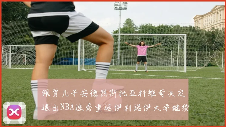 佩贾儿子安德烈斯托亚科维奇决定退出NBA选秀重返伊利诺伊大学继续学业