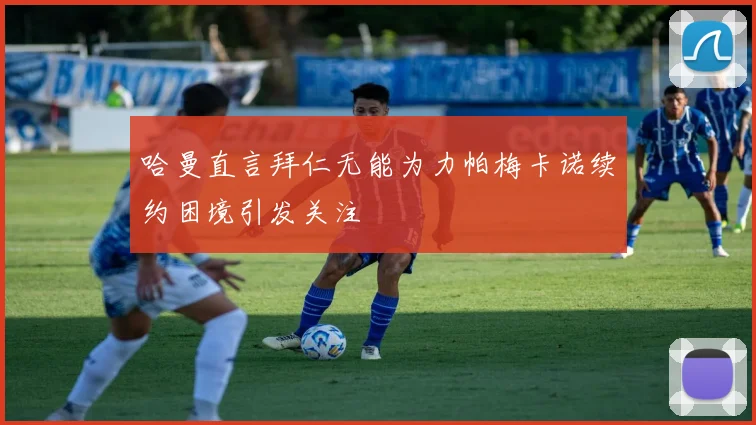 哈曼直言拜仁无能为力帕梅卡诺续约困境引发关注