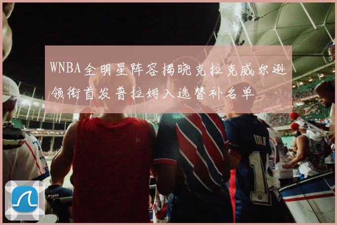 WNBA全明星阵容揭晓克拉克威尔逊领衔首发普拉姆入选替补名单