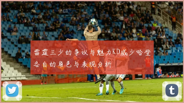 雷霆三少的争议与魅力KD威少哈登各自的角色与表现分析