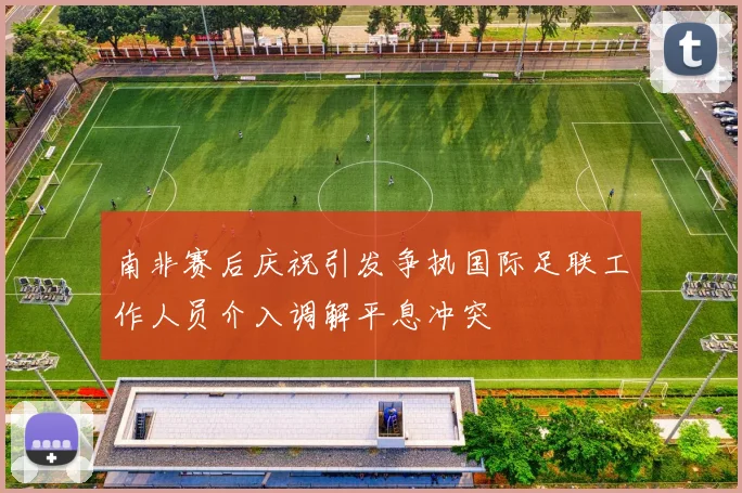 南非赛后庆祝引发争执国际足联工作人员介入调解平息冲突