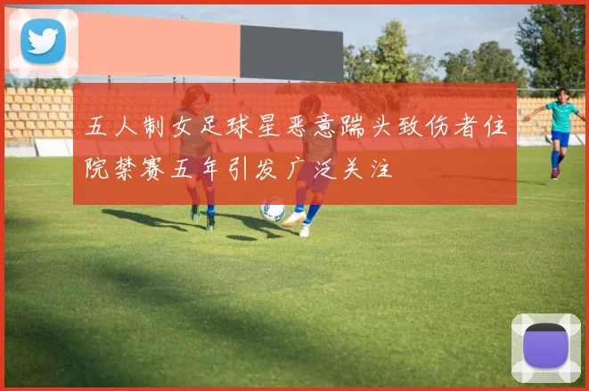 五人制女足球星恶意踹头致伤者住院禁赛五年引发广泛关注