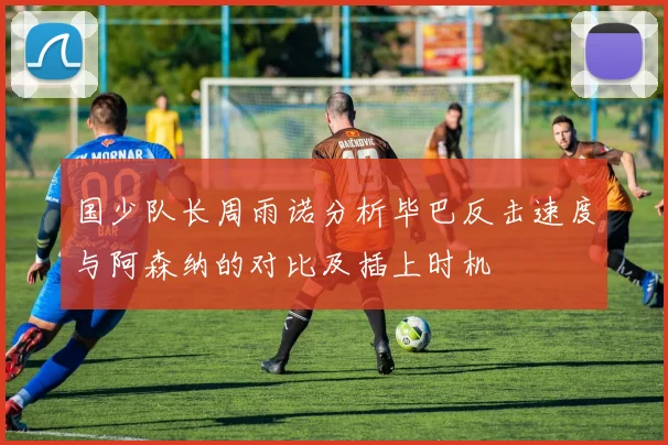 国少队长周雨诺分析毕巴反击速度与阿森纳的对比及插上时机