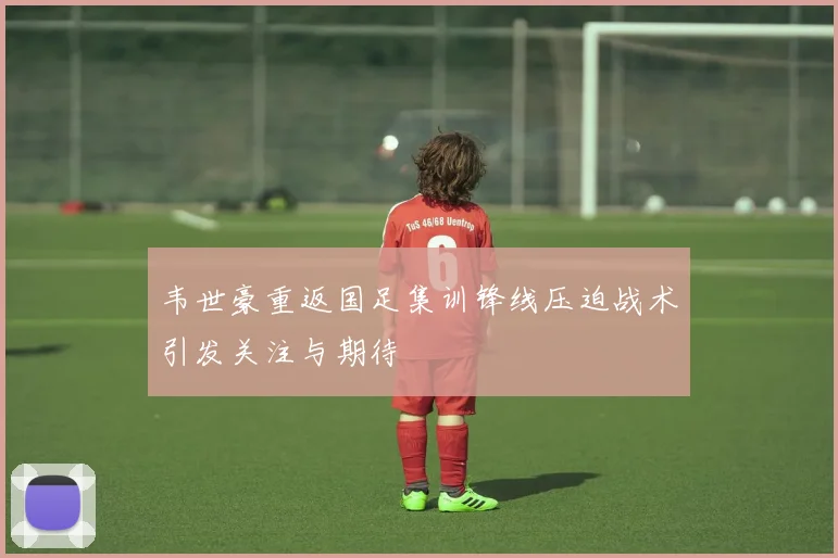 韦世豪重返国足集训锋线压迫战术引发关注与期待