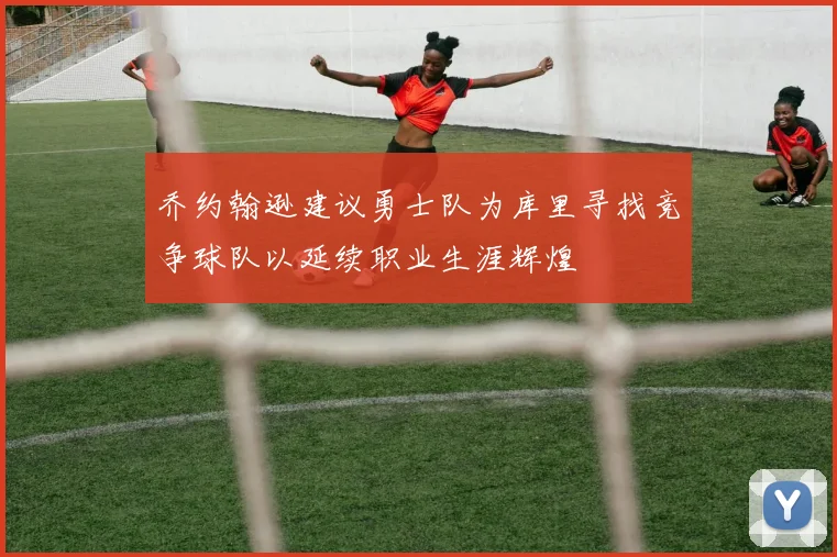 乔约翰逊建议勇士队为库里寻找竞争球队以延续职业生涯辉煌